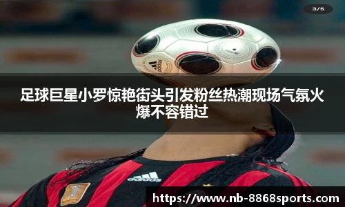 足球巨星小罗惊艳街头引发粉丝热潮现场气氛火爆不容错过